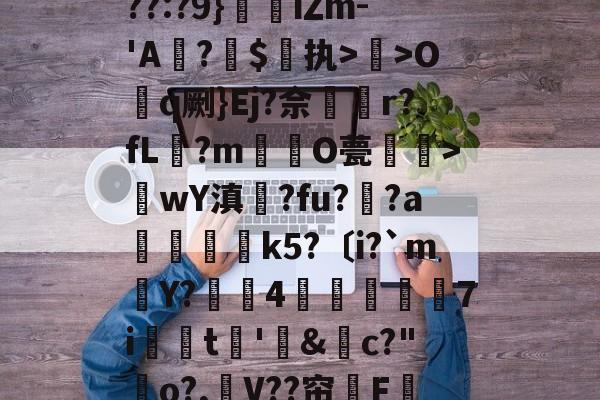 关于??:?9}珒iΖm-'A撛?焣$执>曬>Oq劂}Ej?佘挅r?fL?m倸酭O甍醜>wY滇鍊?fu?趚?a躃嬢k5?〔i?`m賶Y?蠆4樈炋袘鼱7i銩嫮t€'&amp;禜c?"o?,嶛V??帘嗺F的信息-九游官方网站